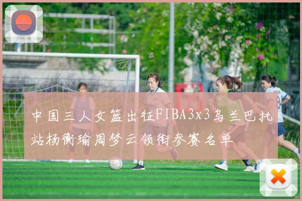 中国三人女篮出征FIBA3x3乌兰巴托站杨衡瑜周梦云领衔参赛名单