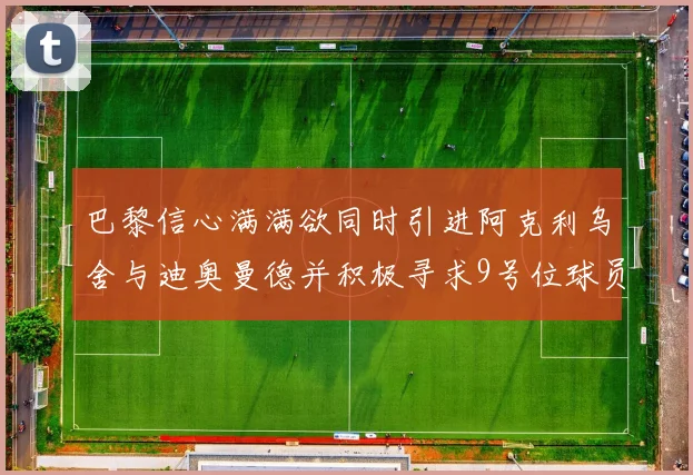巴黎信心满满欲同时引进阿克利乌舍与迪奥曼德并积极寻求9号位球员