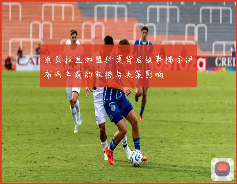 利贝拉里加盟科莫背后故事揭示伊布两年前的阻挠与决策影响