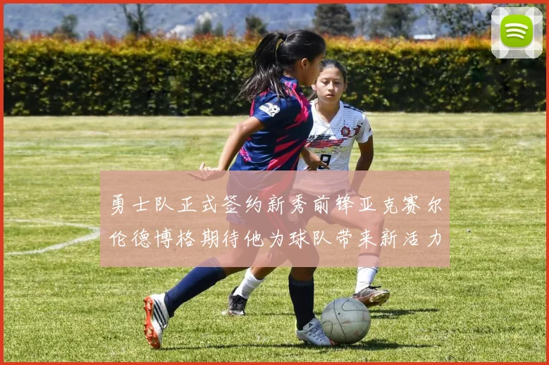 勇士队正式签约新秀前锋亚克赛尔伦德博格期待他为球队带来新活力