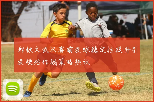 郑钦文武汉赛前发球稳定性提升引发硬地作战策略热议