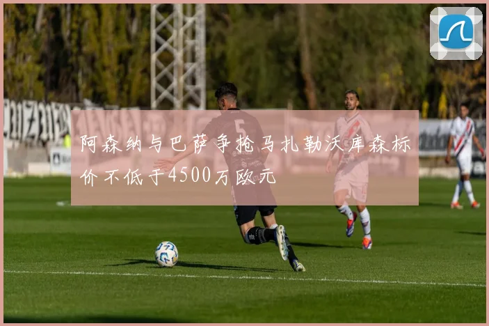 阿森纳与巴萨争抢马扎勒沃库森标价不低于4500万欧元