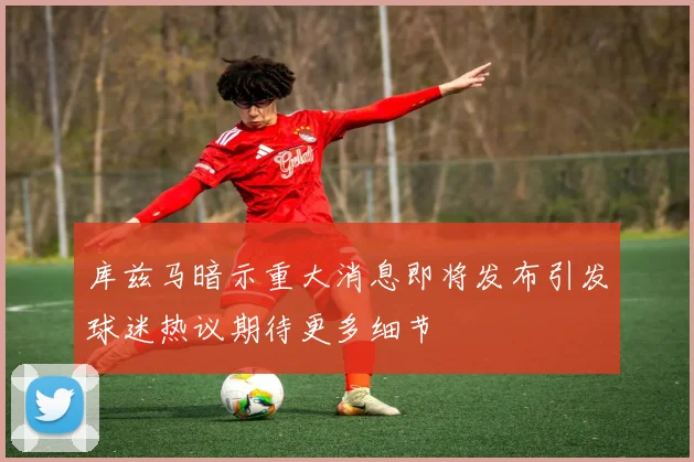 库兹马暗示重大消息即将发布引发球迷热议期待更多细节