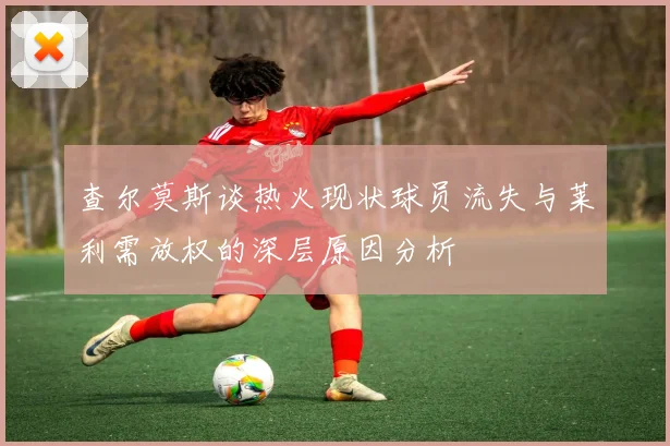 查尔莫斯谈热火现状球员流失与莱利需放权的深层原因分析