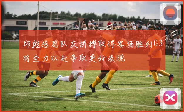 邱彪感恩队友拼搏取得客场胜利G3将全力以赴争取更好表现
