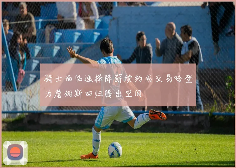骑士面临选择降薪续约或交易哈登为詹姆斯回归腾出空间