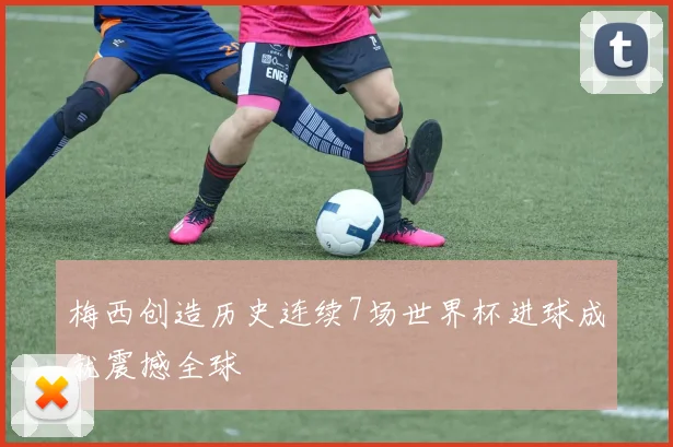 梅西创造历史连续7场世界杯进球成就震撼全球