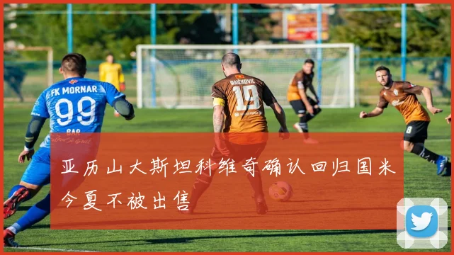 亚历山大斯坦科维奇确认回归国米今夏不被出售