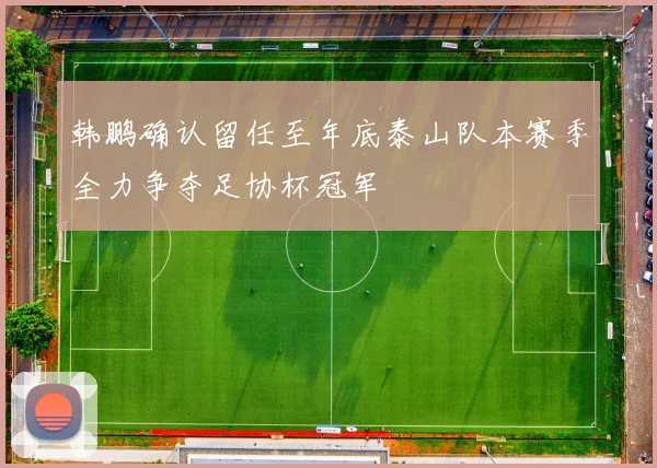 韩鹏确认留任至年底泰山队本赛季全力争夺足协杯冠军