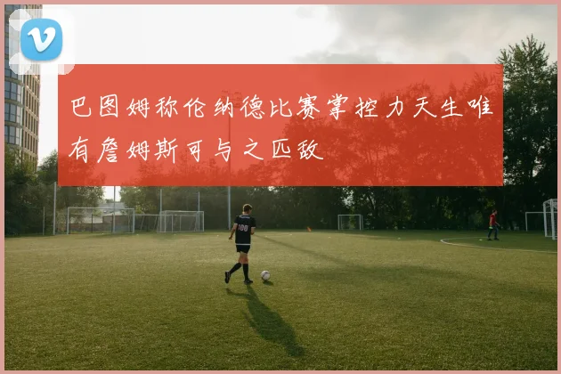 巴图姆称伦纳德比赛掌控力天生唯有詹姆斯可与之匹敌