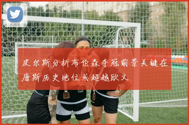 皮尔斯分析布伦森夺冠前景关键在唐斯历史地位或超越欧文