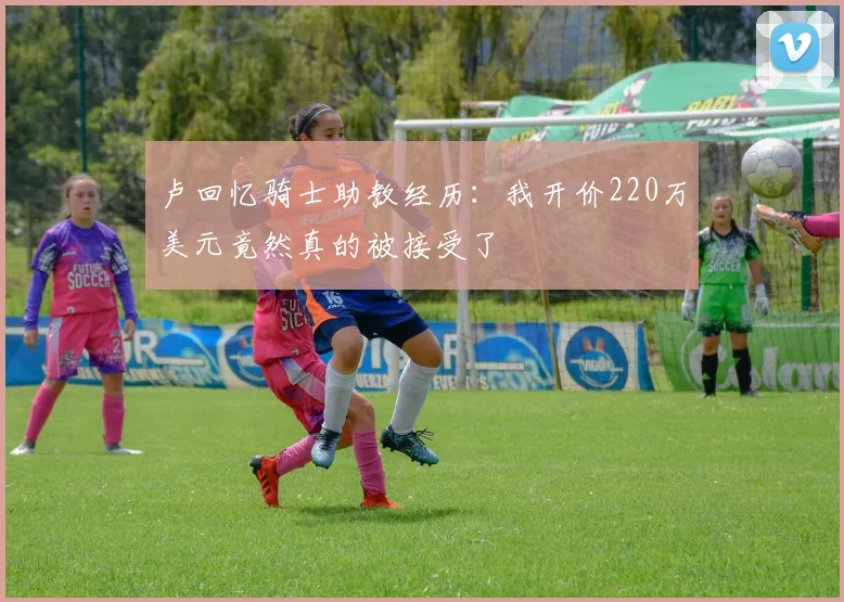 卢回忆骑士助教经历：我开价220万美元竟然真的被接受了