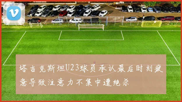 塔吉克斯坦U23球员承认最后时刻疲惫导致注意力不集中遭绝杀