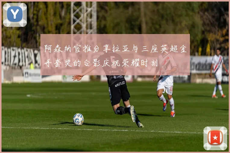 阿森纳官推分享拉亚与三座英超金手套奖的合影庆祝荣耀时刻