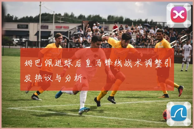 姆巴佩进球后皇马锋线战术调整引发热议与分析