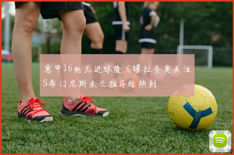 意甲16轮无进球隆戈曝拉齐奥关注S希门尼斯米兰推荐给热刺