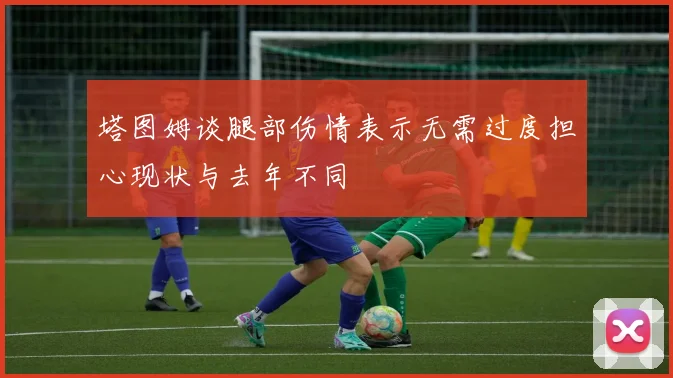 塔图姆谈腿部伤情表示无需过度担心现状与去年不同