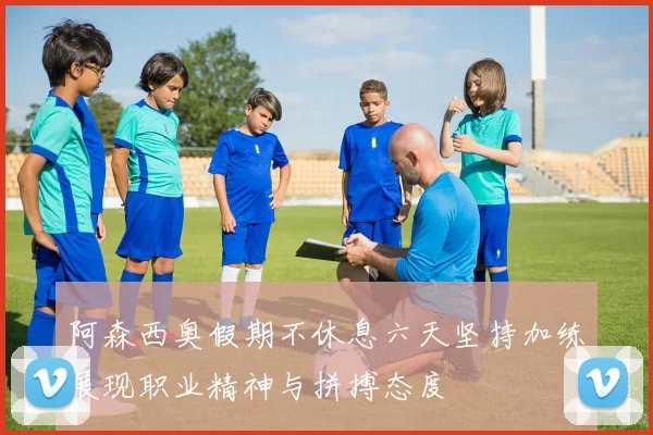 阿森西奥假期不休息六天坚持加练展现职业精神与拼搏态度
