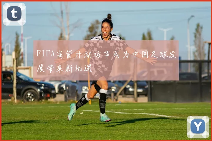 FIFA高管计划访华或为中国足球发展带来新机遇