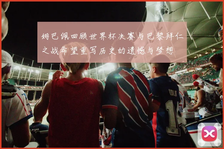 姆巴佩回顾世界杯决赛与巴黎拜仁之战希望重写历史的遗憾与梦想