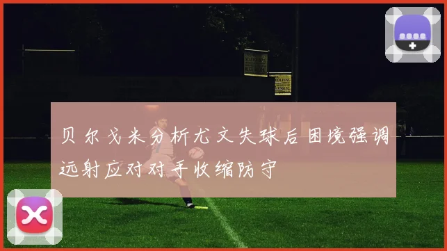 贝尔戈米分析尤文失球后困境强调远射应对对手收缩防守