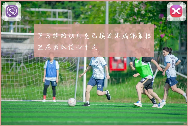 罗马续约切利克已接近完成佩莱格里尼留队信心十足