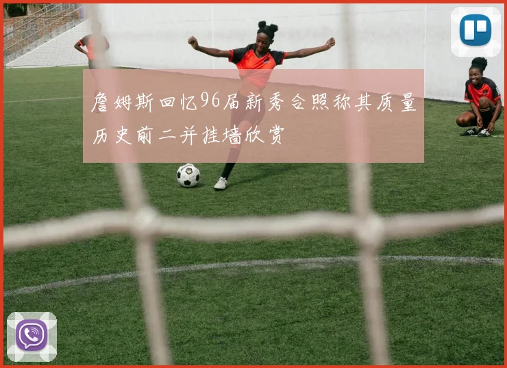 詹姆斯回忆96届新秀合照称其质量历史前二并挂墙欣赏