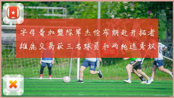 字母哥加盟绿军杰伦布朗赴开拓者雄鹿交易获三名球员和两轮选秀权